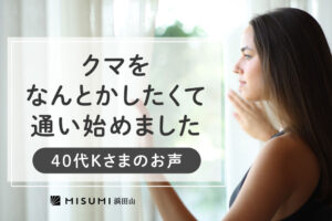 「クマをなんとかしたくて通い始めました」40代K様のお声をご紹介